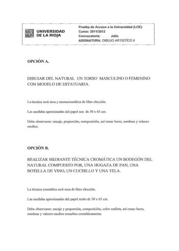 UNIVERSIDAD DE LA RIOJA Prueba de Acceso a la Universidad LOE Curso 20112012 Convocatoria Julio ASIGNATURA DIBUJO ARTISTiCO 11 OPCIÓN A DIBUJAR DEL NATURAL UN TORSO MASCULINO O FEMENINO CON MODELO DE ESTATUARIA La técnica será seca y monocromática ele libre elección Las medidas aproximadas del papel son ele 50 x 65 cm Debe observarse encaje proporción composición así como luces sombras y valores medios OPCIÓN B REALIZAR MEDIANTE TÉCNICA CROMÁTICA UN BODEGÓN DEL NATURAL COMPUESTO POR UNA HOGAZA …