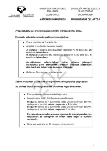 UNIBERTSITATERA SARTZEKO EBALUAZIOA 2020ko OHIKOA ARTEAREN OINARRIAK II EVALUACIÓN PARA EL ACCESO A LA UNIVERSIDAD ORDINARIA 2020 FUNDAMENTOS DEL ARTE II Proposatutako sei ariketa hauetako HIRUri erantzun behar diezu Ez ahaztu azterketaorrialde guztietan kodea jartzea  Proba idatzi honek 6 ariketa ditu  Ariketak bi multzotan banatuta daude A Multzoa 4 galdera ditu bakoitzak idatziaren  40 balio du 2ri erantzun behar diezu 2020 B Multzoa 2 galdera ditu bakoitzak idatziaren  20 balio du 1i erantz…