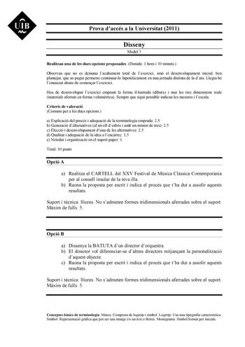 UIB M Prova daccés a la Universitat 2011 Disseny Model 3 Realitzau una de les dues opcions proposades Durada 1 hora i 30 minuts Observau que no es demana lacabament total de lexercici sinó el desenvolupament inicial ben plantejat que us pugui permetre continuarlo hipotticament en una jornada distinta de la dara Llegiu bé lenunciat abans de comenar lexercici Heu de desenvolupar lexercici emprant la forma illustrada dibuix i mai les tres dimensions reals materials aferrats en forma volumtrica Sem…