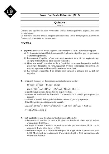 UIB M Prova daccés a la Universitat 2012 Química Model 2 Contesta una opció de les dues proposades Utilitza la taula peridica adjunta Pots usar la calculadora La puntuació mxima de cada pregunta est indicada a linici de la pregunta La nota de lexamen és la suma de les puntuacions OPCIÓ A 1 2 punts Indica si les frases segents són vertaderes o falses justifica la resposta a Si la constant dequilibri duna reacció és elevada significa que els productes sobtenen rpidament b La constant dequilibri d…