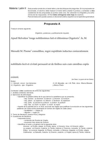 Materia Latín II Esta prueba consta de un texto latino y de dos bloques de preguntas En la propuesta seleccionada el alum no debe traducir el texto latino hasta 6 puntos y contestar a dos cuestiones de las propuestas 2 puntos cada una Se valorarán la ortografía y la coherencia de las respuestas Al final debe entregarse esta hoja de examen Para la traducción puede usarse un diccionario latinoespañol con el apéndice gramatical Propuesta A Traducir el texto siguiente Orgetórix poderoso y políticam…