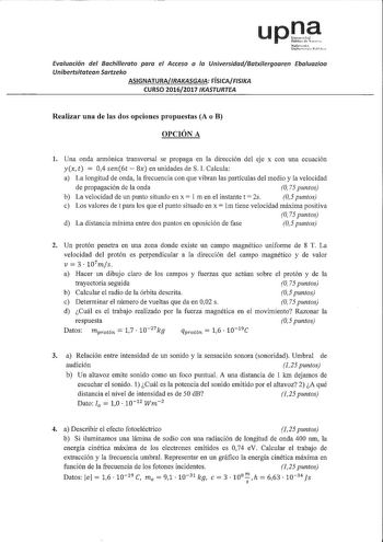 Evaluación del Bachillerato paro el Acceso a la UniversidadBatxilergoaren Ebaluazioa Unibertsitotean Sartzeko ASIGNATURARAKASGAA FÍSICAFISKA CURSO 20162017 IKASTURTEA Realizar una de las dos opciones propuestas A o B OPCIÓN A 1 Una onda armónica transversal se propaga en la dirección del eje x con una ecuación yx t  04 sen6t  Sx en unidades de S l Calcula a La longitud de onda la frecuencia con que vibran las partículas del medio y la velocidad de propagación de la onda O 75 puntos b La velocid…