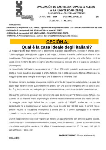 EVALUACIÓN DE BACHILLERATO PARA EL ACCESO A LA UNIVERSIDAD EBAU FASE GENERAL MATERIAS COMUNES CURSO 2017  2018 CONVOCATORIA 3 MATERIA ITALIANO Instrucciones  DOMANDA 1 Rispondere VERO o FALSO e giustificare la risposta utilizzando ESATTAMENTE le informazioni del testo  DOMANDA 2 La risposta  UNA SOLA PAROLA e si trova NEL TESTO  DOMANDA 3 La risposta  UNA SOLA PAROLA e NON SI TROVA NEL TESTO  DOMANDA 4 Prima di cominciare a scrivere devi LEGGERE BENE largomento richiesto OPCIÓN A Qual  la casa …