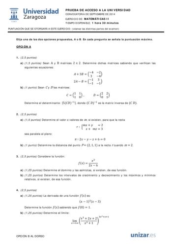  Universidad fil Zaragoza 1S42 PRUEBA DE ACCESO A LA UNIVERSIDAD CONVOCATORIA DE SEPTIEMBRE DE 2014 EJERCICIO DE MATEMÁTICAS II TIEMPO DISPONIBLE 1 hora 30 minutos PUNTUACIÓN QUE SE OTORGARÁ A ESTE EJERCICIO véanse las distintas partes del examen Elija una de las dos opciones propuestas A o B En cada pregunta se señala la puntuación máxima OPCIÓN A 1 25 puntos a 15 puntos Sean A y B matrices 2 x 2 Determine dichas matrices sabiendo que verifican las siguientes ecuaciones   3  34 42 2    11 31 b…