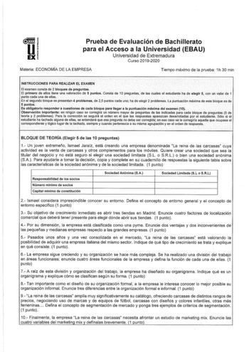 Prueba de Evaluación de Bachillerato para el Acceso a la Universidad EBAU Universidad de Extremadura Curso 20192020 Materia ECONOMÍA DE LA EMPRESA Tiempo máximo de la prueba 1h 30 min INSTRUCCIONES PARA REALIZAR EL EXAMEN El éXamen constá de 2 bloques de preguntas El primero de ello tiene una Valotaclón de 5 plintos COnstacte 10 preQunfas de las cuales el estudiante ha de e1eg1r 5 con un valor de1 punto cada uria de ellas En el segundo bloque se presentan 4 problámas de 25 puntos cada unoj ha d…