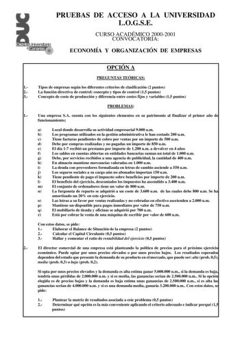 PRUEBAS DE ACCESO A LA UNIVERSIDAD LOGSE CURSO ACADÉMICO 20002001 CONVOCATORIA ECONOMÍA Y ORGANIZACIÓN DE EMPRESAS OPCIÓN A PREGUNTAS TEÓRICAS 1 Tipos de empresas según los diferentes criterios de clasificación 2 puntos 2 La función directiva de control concepto y tipos de control 15 puntos 3 Concepto de coste de producción y diferencia entre costes fijos y variables 15 puntos PROBLEMAS 1 Una empresa SA cuenta con los siguientes elementos en su patrimonio al finalizar el primer año de funcionam…