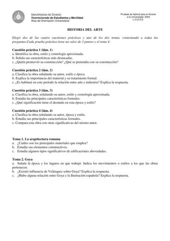 UNIVERSIDAD DE OVIEDO Vicerrectorado de Estudiantes y Movilidad Área de Orientación Universitaria HISTORIA DEL ARTE Pruebas de Aptitud para el Acceso a la Universidad 2003 LOGSE Elegir dos de las cuatro cuestiones prácticas y uno de los dos temas contestando a todas las preguntasCada prueba práctica tiene un valor de 3 puntos y el tema 4 Cuestión práctica 1 lám 1 a Identifica la obra estilo y cronología aproximada b Señala sus características más destacadas c Quién promovió su construcción Qué …