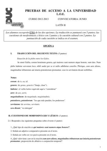 PRUEBAS DE ACCESO A LA UNIVERSIDAD LOE CURSO 20122013 CONVOCATORIA JUNIO LATÍN II Los alumnos escogerán UNA de las dos opciones La traducción se puntuará con 5 puntos las cuestiones de morfosintaxis y léxico con 3 puntos y la cuestión cultural con 2 puntos La puntuación de cada cuestión se indica en el examen OPCIÓN A I TRADUCCIÓN DEL SIGUIENTE TEXTO 5 puntos Situación de la plebe entre los Galos In omni Gallia eorum hominum genera qui maiores sunt numero atque honore sunt duo Nam plebs habetur…