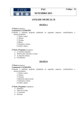 CiUG COMISIÓ INTERUNIIER TARJA DE GALI IA PAU SETEMBRO 2011 Código 51 ANÁLISE MUSICAL II OPCIÓN A 1 Parte 6 puntos Comentario á AUDICIÓN Comenta a audición proposta atendendo ós seguintes aspectos xustificándoos e desenvolvéndoos 1 Título e autor 2 Xénero 3 Textura 4 Ritmo 5 Estrutura e forma 6 Estilo e época 2 Parte Preguntas 4 puntos 1 A estrutura tripartita 2 Termos para concretar o tempo 3 A orquestra clásica 4 Cromatismo OPCIÓN B 1 Parte 6 puntos Comentario á AUDICIÓN Comenta a audición pr…