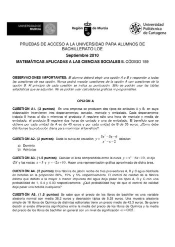 f f l UNIVERSIDAD DE 1 MURCIA  Ih Región de Murcia Universidad Politécnica de Cartagena PRUEBAS DE ACCESO A LA UNIVERSIDAD PARA ALUMNOS DE BACHILLERATO LOE Septiembre 2010 MATEMÁTICAS APLICADAS A LAS CIENCIAS SOCIALES II CÓDIGO 159 OBSERVACIONES IMPORTANTES El alumno deberá elegir una opción A o B y responder a todas las cuestiones de esa opción Nunca podrá mezclar cuestiones de la opción A con cuestiones de la opción B Al principio de cada cuestión se indica su puntuación Sólo se podrán usar l…