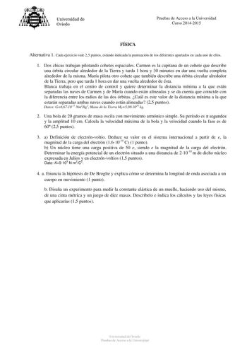 Universidad de Oviedo Pruebas de Acceso a la Universidad Curso 20142015 FÍSICA Alternativa 1 Cada ejercicio vale 25 puntos estando indicada la puntuación de los diferentes apartados en cada uno de ellos 1 Dos chicas trabajan pilotando cohetes espaciales Carmen es la capitana de un cohete que describe una órbita circular alrededor de la Tierra y tarda 1 hora y 30 minutos en dar una vuelta completa alrededor de la misma María pilota otro cohete que también describe una órbita circular alrededor d…