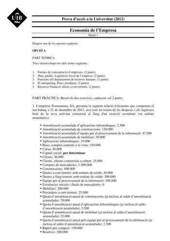 UIB M Prova daccés a la Universitat 2012 Economia de lEmpresa Model 3 Elegeix una de les opcions segents OPCIÓ A PART TERICA Tria i desenvolupa tres dels temes segents 1 Formes de concentració dempreses 2 punts 2 Marc jurídic Legislació fiscal de lempresa 2 punts 3 Funcions del departament de recursos humans 2 punts 4 El mrqueting Preu i producte 2 punts 5 Recursos financers aliens a curt termini 2 punts PART PRCTICA Resol els dos exercicis cadascun val 2 punts 1 Lempresa Tramuntana SA presenta…