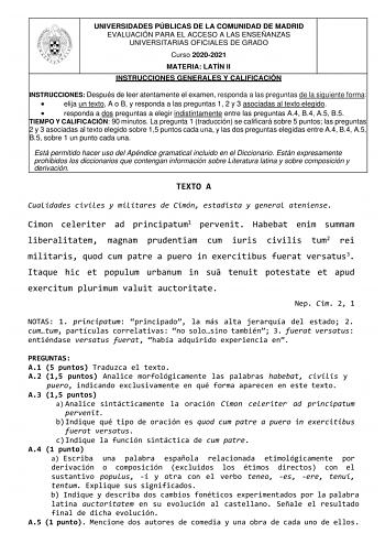 UNIVERSIDADES PÚBLICAS DE LA COMUNIDAD DE MADRID EVALUACIÓN PARA EL ACCESO A LAS ENSEÑANZAS UNIVERSITARIAS OFICIALES DE GRADO Curso 20202021 MATERIA LATÍN II INSTRUCCIONES GENERALES Y CALIFICACIÓN INSTRUCCIONES Después de leer atentamente el examen responda a las preguntas de la siguiente forma  elija un texto A o B y responda a las preguntas 1 2 y 3 asociadas al texto elegido  responda a dos preguntas a elegir indistintamente entre las preguntas A4 B4 A5 B5 TIEMPO Y CALIFICACIÓN 90 minutos La …