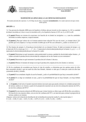 Pruebas de evaluacio n de Bachillerato para el acceso a la Universidad EBAU Curso 20182019 MATEMA TICAS APLICADAS A LAS CIENCIAS SOCIALES II El examen presenta dos opciones A y B Elige una de ellas y responde razonadamente a los cuatro ejercicios de que consta dicha opcion OPCIO N A 1 Una persona ha obtenido 4000 euros de benecio el ultimo ano por invertir en dos empresas A y B La cantidad de dinero invertida en A fue m veces lo invertido en B y los benecios fueron el 10  en A y el 20  en B a 1…