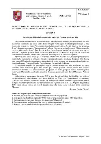 1 Pruebas de acceso a enseñanzas universitarias oficiales de grado Castilla y León PORTUGUÉS EJERCICIO N Páginas 3 OPTATIVIDAD EL ALUMNO DEBERÁ ESCOGER UNA DE LAS DOS OPCIONES Y DESARROLLAR LAS PREGUNTAS DE LA MISMA OPCIÓN A Estudo contabiliza 148 tempestades fortes em Portugal no século XIX Projecto envolvendo quatro universidades está a reconstituir o clima do país nos últimos 350 anos a partir do cruzamento de várias fontes de informao Já há alguns resultados preliminares O mau tempo no perd…