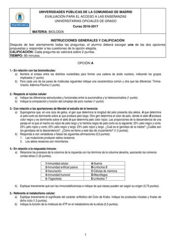 POLITÉCNICA UNIVERSIDADES PÚBLICAS DE LA COMUNIDAD DE MADRID EVALUACIÓN PARA EL ACCESO A LAS ENSEÑANZAS UNIVERSITARIAS OFICIALES DE GRADO Curso 20162017 MATERIA BIOLOGÍA INSTRUCCIONES GENERALES Y CALIFICACIÓN Después de leer atentamente todas las preguntas el alumno deberá escoger una de las dos opciones propuestas y responder a las cuestiones de la opción elegida CALIFICACIÓN Cada pregunta se valorará sobre 2 puntos TIEMPO 90 minutos OPCIÓN A 1 En relación con las biomoléculas a Nombre el enla…