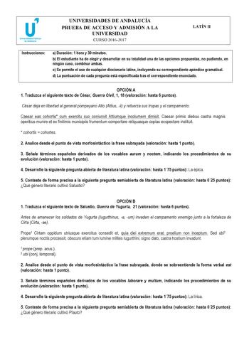 UNIVERSIDADES DE ANDALUCÍA PRUEBA DE ACCESO Y ADMISIÓN A LA UNIVERSIDAD CURSO 20162017 LATÍN II Instrucciones a Duración 1 hora y 30 minutos b El estudiante ha de elegir y desarrollar en su totalidad una de las opciones propuestas no pudiendo en ningún caso combinar ambas c Se permite el uso de cualquier diccionario latino incluyendo su correspondiente apéndice gramatical d La puntuación de cada pregunta está especificada tras el correspondiente enunciado   OPCIÓN A 1 Traduzca el siguiente text…