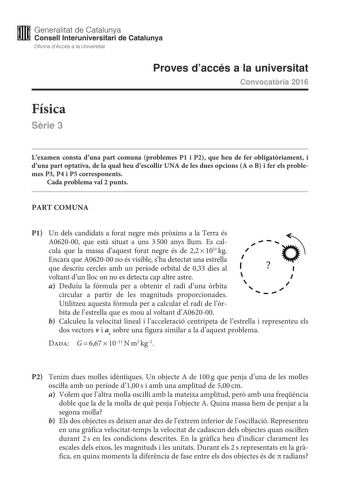 M Generalitat de Catalunya W Consell lnteruniversitari de Catalunya Oficina dAccés a la Universitat Proves daccés a la universitat Convocatria 2016 Física Srie 3 Lexamen consta duna part comuna problemes P1 i P2 que heu de fer obligatriament i duna part optativa de la qual heu descollir UNA de les dues opcions A o B i fer els problemes P3 P4 i P5 corresponents Cada problema val 2 punts PART COMUNA P1 Un dels candidats a forat negre més prxims a la Terra és A062000 que est situat a uns 3500 anys…