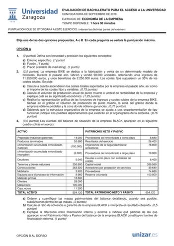 EVALUACIÓN DE BACHILLERATO PARA EL ACCESO A LA UNIVERSIDAD CONVOCATORIA DE SEPTIEMBRE DE 2018 EJERCICIO DE ECONOMÍA DE LA EMPRESA TIEMPO DISPONIBLE 1 hora 30 minutos PUNTUACIÓN QUE SE OTORGARÁ A ESTE EJERCICIO véanse las distintas partes del examen Elija una de las dos opciones propuestas A o B En cada pregunta se señala la puntuación máxima OPCIÓN A 1 3 puntos Defina con brevedad y precisión los siguientes conceptos a Entorno específico 1 punto b Fusión 1 punto c Precio variable de marketing 1…