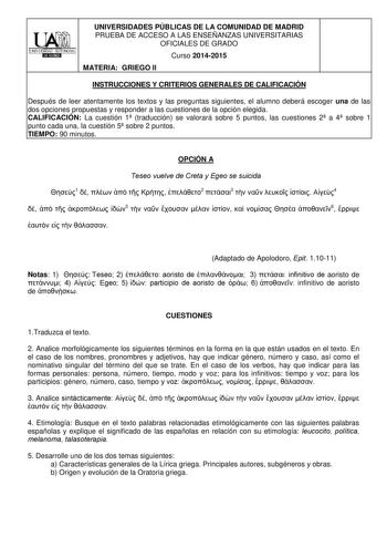 UNIVERSIDADES PÚBLICAS DE LA COMUNIDAD DE MADRID PRUEBA DE ACCESO A LAS ENSEÑANZAS UNIVERSITARIAS OFICIALES DE GRADO Curso 20142015 MATERIA GRIEGO II INSTRUCCIONES Y CRITERIOS GENERALES DE CALIFICACIÓN Después de leer atentamente los textos y las preguntas siguientes el alumno deberá escoger una de las dos opciones propuestas y responder a las cuestiones de la opción elegida CALIFICACIÓN La cuestión 1 traducción se valorará sobre 5 puntos las cuestiones 2 a 4 sobre 1 punto cada una la cuestión …