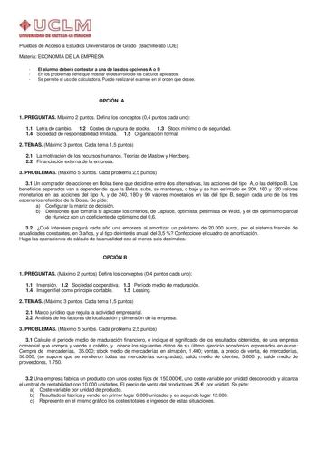 un1YlllllOAD Dl AmlAul IIIAnOtA Pruebas de Acceso a Estudios Universitarios de Grado Bachillerato LOE Materia ECONOMÍA DE LA EMPRESA  El alumno deberá contestar a una de las dos opciones A o B  En los problemas tiene que mostrar el desarrollo de los cálculos aplicados  Se permite el uso de calculadora Puede realizar el examen en el orden que desee OPCIÓN A 1 PREGUNTAS Máximo 2 puntos Defina los conceptos 04 puntos cada uno 11 Letra de cambio 12 Costes de ruptura de stocks 13 Stock mínimo o de s…