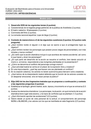 Evaluación del Bachillerato para el Acceso a la Universidad CURSO 20222023 ASIGNATURA ARTES ESCÉNICAS Modelo único 1 Desarrolle DOS de los siguientes temas 4 puntos a Características de la tragedia griega partiendo de la poética de Aristóteles 2 puntos b El teatro isabelino Shakespeare 2 puntos c Commedia dellArte 2 puntos d La comedia nacional española Lope de Vega 2 puntos 2 Conteste de manera breve a 6 de las siguientes cuestiones 3 puntos 05 puntos cada pregunta a Qué nombre recibe el algui…