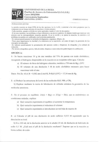 UNIVERSIDAD DE LA RIOJA Pruebas d e Acceso a la Universidad LOGSE Curso 20032004 Convocatoria Septiembre ASIGNATURA QUÍMICA ClJRRÍCULO NUEVO Aclaraciones previas La prueba consiste en elegir UNA de las dos opciones la A o la B y contestar a las cinco preguntas que la componen en un tiempo máximo de una hora y treinta minutos Cada cuestión aunque se div1da en varios apartados tendrá el valor de dos puntos Si en una cuestión o un problema se hace referencia a un proceso químico el alumno tendrá q…