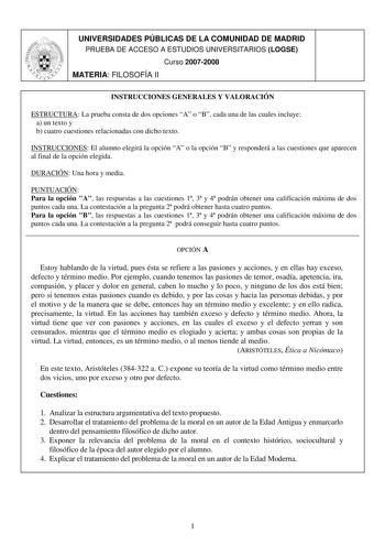 UNIVERSIDADES PÚBLICAS DE LA COMUNIDAD DE MADRID PRUEBA DE ACCESO A ESTUDIOS UNIVERSITARIOS LOGSE Curso 20072008 MATERIA FILOSOFÍA II INSTRUCCIONES GENERALES Y VALORACIÓN ESTRUCTURA La prueba consta de dos opciones A o B cada una de las cuales incluye a un texto y b cuatro cuestiones relacionadas con dicho texto INSTRUCCIONES El alumno elegirá la opción A o la opción B y responderá a las cuestiones que aparecen al final de la opción elegida DURACIÓN Una hora y media PUNTUACIÓN Para la opción A …