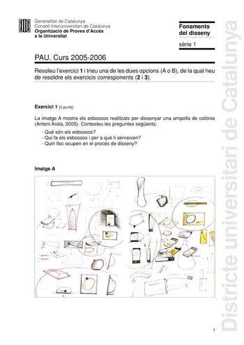 Districte universitari de Catalunya Generalitat de Catalunya Consell Interuniversitari de Catalunya Organització de Proves dAccés a la Universitat Fonaments del disseny srie 1 PAU Curs 20052006 Resoleu lexercici 1 i trieu una de les dues opcions A o B de la qual heu de resoldre els exercicis corresponents 2 i 3 Exercici 1 3 punts La imatge A mostra els esbossos realitzats per dissenyar una ampolla de colnia Antoni Arola 2005 Contesteu les preguntes segents  Qu són els esbossos  Qui fa els esbos…