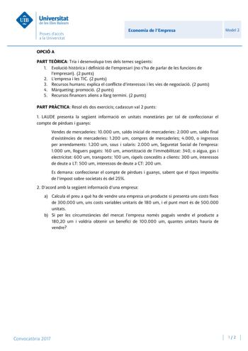 Economia de lEmpresa Model 2 OPCIÓ A PART TERICA Tria i desenvolupa tres dels temes segents 1 Evolució histrica i definició de lempresari no sha de parlar de les funcions de lempresari 2 punts 2 Lempresa i les TIC 2 punts 3 Recursos humans explica el conflicte dinteressos i les vies de negociació 2 punts 4 Mrqueting promoció 2 punts 5 Recursos financers aliens a llarg termini 2 punts PART PRCTICA Resol els dos exercicis cadascun val 2 punts 1 LAUDE presenta la segent informació en unitats monet…