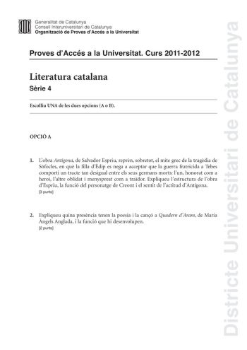 Districte Universitari de Catalunya Jimm Generalitat de Catalunya Consell lnteruniversitari de Catalunya   Organització de Proves dAccés a la Universitat Proves dAccés a la Universitat Curs 20112012 Literatura catalana Srie 4 Escolliu UNA de les dues opcions A o B OPCIÓ A 1 Lobra Antígona de Salvador Espriu reprn sobretot el mite grec de la tragdia de Sfocles en qu la filla ddip es nega a acceptar que la guerra fratricida a Tebes comporti un tracte tan desigual entre els seus germans morts lun …