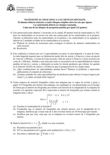 UNIVERSIDAD DE VIEDO Vicerrectorado de Estudiantes ÁREA DE ORIENTACIÓN UNIVERSITARIA Pruebas de aptitud para el acceso a la Universidad junio 1998 LOGSE MATEMÁTICAS APLICADAS A LAS CIENCIAS SOCIALES El alumno deberá contestar a cuatro bloques elegidos entre los seis que siguen La contestación deberá ser siempre razonada Cada uno de los bloques de preguntas puntúa por igual 25 puntos 1Una autoescuela tiene abiertas 3 sucursales en la ciudad El número total de matriculados es 352 pero los matricu…