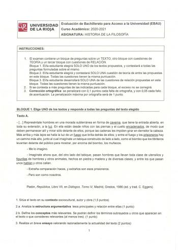 UNIVERSIDAD Evaluación de Bachillerato para Acceso a la Universidad EBAU DE LA RIOJA Curso Académico 20202021 ASIGNATURA HISTORIA DE LA FILOSOFÍA INSTRUCCIONES 1 El examen contiene un bloque de preguntas sobre un TEXTO otro bloque con cuestiones de TEORÍA y un tercer bloque con cuestiones de RELACIÓN Bloque 1 Ella estudiante elegirá SOLO UNO de los textos propuestos y contestará a todas las preguntas formuladas sobre el mismo Bloque 2 Ella estudiante elegirá y contestará SOLO UNA cuestión de te…