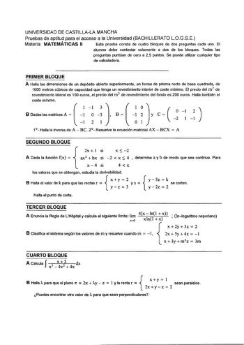 UNIVERSIDAD DE CASTILLALA MANCHA Pruebas de aptitud para el acceso a la Universidad BACHILLERATO LOGSE Materia MATEMÁTICAS II Esta prueba consta de cuatro bloques de dos preguntas cada uno El alumno debe contestar solamente a dos de los bloques Todas las preguntas puntúan de cero a 25 puntos Se puede utilizar cualquier tipo de calculadora PRIMER BLOQUE A Halla las dimensiones de un depósito abierto superiormente en forma de prisma recto de base cuadrada de 1000 metros cúbicos de capacidad que t…