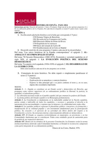 HISTORIA DE ESPAÑA PAEG 2014 Instrucciones previas Duración del ejercicio 1 hora y 30 minutos Elegir una de las dos opciones propuestas A o B La calificación global es de 0 a 10 puntos Por cada falta de ortografía se restará 01 puntos hasta 1 punto como máximo OPCIÓN A 1 Escriba usted cada hecho histórico con la fecha que corresponda 15 ptos 1520 Semana Trágica de Barcelona 1561 Revuelta de los Comuneros de Castilla 1609 Directorio Militar de Primo de Rivera 1759 Expulsión de los moriscos 1909 …