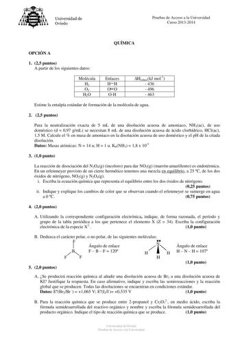 Universidad de Oviedo Pruebas de Acceso a la Universidad Curso 20132014 QUÍMICA OPCIÓN A 1 25 puntos A partir de los siguientes datos Molécula H2 O2 H2O Enlaces HH OO OH HenlacekJ mol1  436  496  463 Estime la entalpía estándar de formación de la molécula de agua 2 25 puntos Para la neutralización exacta de 5 mL de una disolución acuosa de amoniaco NH3ac de uso doméstico d  097 gmL se necesitan 8 mL de una disolución acuosa de ácido clorhídrico HClac 15 M Calcule el  en masa de amoniaco en la d…