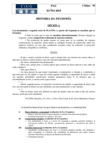 CiUG COMIS IÓN INTERUNIVERSITAR IA DE GALICIA PAU XUÑO 2015 Código 04 HISTORIA DA FILOSOFÍA OPCIÓN A Lea atentamente o seguinte texto de PLATÓN e a partir del responda as cuestións que se formulan  Teña en conta que se trata de cuestións interrelacionadas Procure integrar as respostas nunha composición redactada de maneira unitaria  Na avaliación da proba teranse en conta non só os contidos do exposto coñecemento da materia senón tamén as calidades formais da exposición tanto nos aspectos relat…