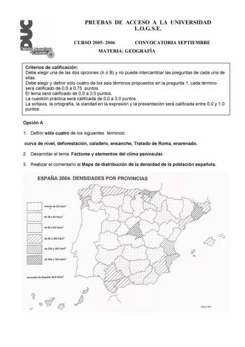 PRUEBAS DE ACCESO A LA UNIVERSIDAD LOGSE CURSO 2005 2006 CONVOCATORIA SEPTIEMBRE MATERIA GEOGRAFÍA Criterios de calificación Debe elegir una de las dos opciones A o B y no puede intercambiar las preguntas de cada una de ellas Debe elegir y definir sólo cuatro de los seis términos propuestos en la pregunta 1 cada término será calificado de 00 a 075 puntos El tema será calificado de 00 a 30 puntos La cuestión práctica será calificada de 00 a 30 puntos La sintaxis la ortografía la claridad en la e…