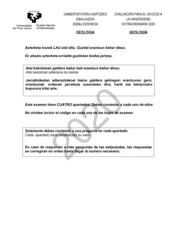 UNIBERTSITATERA SARTZEKO EBALUAZIOA 2020ko EZOHIKOA GEOLOGIA EVALUACIÓN PARA EL ACCESO A LA UNIVERSIDAD EXTRAORDINARIA 2020 GEOLOGÍA Azterketa honek LAU atal ditu Guztiei erantzun behar diezu Ez ahaztu azterketaorrialde guztietan kodea jartzea Atal bakoitzean galdera bakar bati erantzun behar diozu Atal bakoitzak adierazia du balioa Jarraibideetan adierazitakoei baino galdera gehiagori erantzunez gero erantzunak ordenari jarraituta zuzenduko dira harik eta beharrezko kopurura iritsi arte 2020 E…