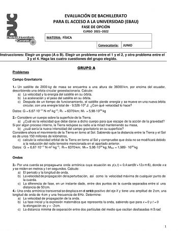 EVALUACIÓN DE BACHILLERATO PARA EL ACCESO A LA UNIVERSIDAD EBAU FASE DE OPCIÓN CURSO 20212022 MATERIA FÍSICA Convocatoria JUNIO Instrucciones Elegir un grupo A o B Elegir un problema entre el 1 y el 2 y otro problema entre el 3 y el 4 Haga las cuatro cuestiones del grupo elegido Problemas GRUPO A Campo Gravitatorio 1 Un satélite de 2000 kg de masa se encuentra a una altura de 36000 km por encima del ecuador describiendo una orbita circular geoestacionaria Calcule a La velocidad y la energa del …