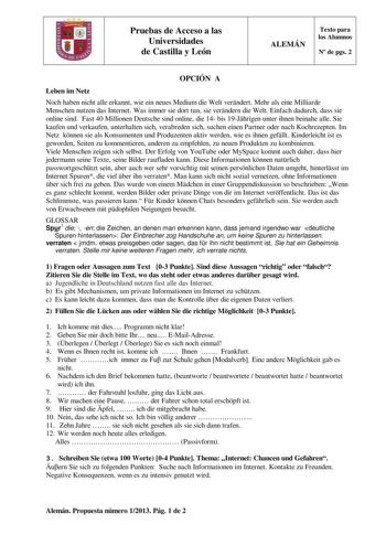 Pruebas de Acceso a las Universidades de Castilla y León ALEMÁN Texto para los Alumnos N de pgs 2 OPCIÓN A Leben im Netz Noch haben nicht alle erkannt wie ein neues Medium die Welt verndert Mehr als eine Milliarde Menschen nutzen das Internet Was immer sie dort tun sie verndern die Welt Einfach dadurch dass sie online sind Fast 40 Millionen Deutsche sind online die 14 bis 19Jhrigen unter ihnen beinahe alle Sie kaufen und verkaufen unterhalten sich verabreden sich suchen einen Partner oder nach …