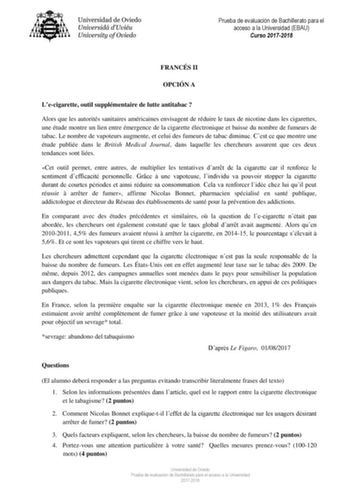 Prueba de evaluación de Bachillerato para el acceso a la Universidad EBAU Curso 20172018 FRANCÉS II OPCIÓN A Lecigarette outil supplémentaire de lutte antitabac  Alors que les autorités sanitaires américaines envisagent de réduire le taux de nicotine dans les cigarettes une étude montre un lien entre émergence de la cigarette électronique et baisse du nombre de fumeurs de tabac Le nombre de vapoteurs augmente et celui des fumeurs de tabac diminue Cest ce que montre une étude publiée dans le Bri…