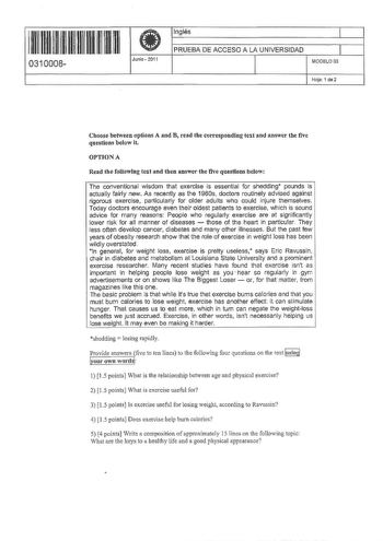 II IIII IIII II III I II II 0310008 Junio  2011 Inglés 1 PRUEBA DE ACCESO A LA UNIVERSIDAD 1 MODELO 03 Hoja 1 da 2 Choose between options A and B read the corresponding text and answer the five questions below it OPTIONA Read the follow1ng text and then answer the five questlons below The conventional wisdom that exercise is essential far shedding pounds is actually fairly new As recently as the 1960s doctors routinely advised against rigorous exercise particularly for older adults who could in…