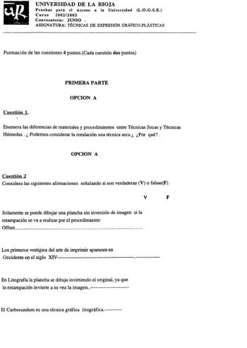 UNIVERSIDAD DE LA RIOJA Pruebas para el Acceso a la Universidad LOGSE Curso 20022003 Convocatoria JUNIO  ASIGNATURA TÉCNICAS DE EXPRESIÓN GRÁFICOPLÁSTICAS   Puntuación de las cuestiones 4 puntosCada cuestión dos puntos PRIMERA PARTE OPCION A Cuestión l Enumera las diferencias de materiales y procedimientos entre Técnicas Secas y Técnicas Húmedas Podemos considerar la rotulación una técnica seca Por qué OPCION A Cuestión 2 Considera las siguientes afirmaciones señalando si son verdaderas V o fal…