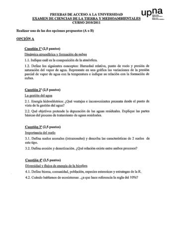 PRUEBAS DE ACCESO A LA UNIVERSIDAD u p le EXAMEN DE CIENCIAS DE LA TIERRA Y MEDIOAMBIENTALES ti h  CURSO 20102011 Realizar una de las dos opciones propuestas A o B OPCIÓN A Cuestión 1 25 puntos Dinámica atmosférica y formación de nubes 11 Indique cuál es la composición de la atmósfera 12 Define los siguientes conceptos Humedad relativa punto de rocío y presión de saturación del vapor de agua Represente en una gráfica las variaciones de la presión parcial de vapor de agua con la temperatura e in…