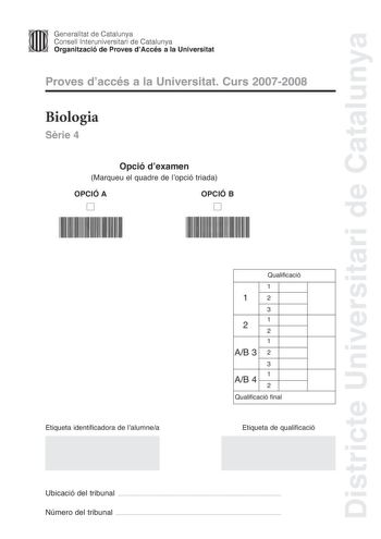 Districte Universitari de Catalunya Generalitat de Catalunya Consell lnteruniversitari de Catalunya Organització de Proves dAccés a la Universitat Proves daccés a la Universitat Curs 20072008 Biologia Srie 4 Opció dexamen Marqueu el quadre de lopció triada OPCIÓ A D OPCIÓ B D Etiqueta identificadora de lalumnea Qualificació 1 12 3 1 2 2 1 AB 3 2 3 1 AB 4 2 Qualificació final Etiqueta de qualificació Ubicació del tribunal  Número del tribunal  La prova consta de quatre exercicis Els exercicis 1 …