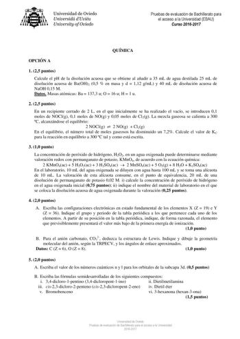 Universidad de Oviedo Universidá dUviéu University ofOviedo Pruebas de evaluación de Bachillerato para el acceso a la Universidad EBAU Curso 20162017 QUÍMICA OPCIÓN A 1 25 puntos Calcule el pH de la disolución acuosa que se obtiene al añadir a 35 mL de agua destilada 25 mL de disolución acuosa de BaOH2 05  en masa y d  112 gmL y 40 mL de disolución acuosa de NaOH 015 M Datos Masas atómicas Ba  1373 u O  16 u H  1 u 2 25 puntos En un recipiente cerrado de 2 L en el que inicialmente se ha realiza…