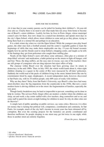 SRIE 3 PAU LOGSE Curs 20012002 ANGLS HOPE FOR THE NOHOPERS Is it true that in your country parents can be jailed for beating their children 16yearold Jose asks us Clearly there is no need to ask what made him run away from home to become one of Brazils street children Luckily for him he lives in Porto Alegre whose municipal council cares for them Jose now sleeps in a councilrun dormitory and spends most days in the citys Open School which allows street children to come and go as they please try…