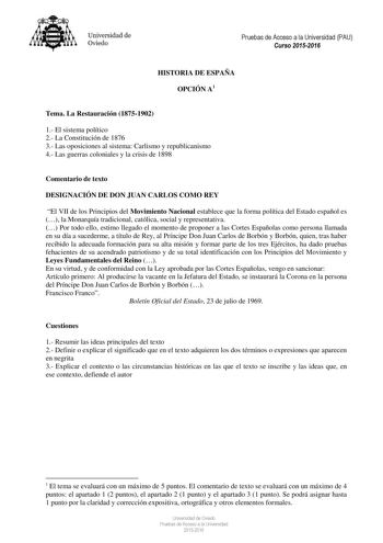 Universidad de Oviedo Pruebas de Acceso a la Universidad PAU Curso 20152016 HISTORIA DE ESPAÑA OPCIÓN A1 Tema La Restauración 18751902 1 El sistema político 2 La Constitución de 1876 3 Las oposiciones al sistema Carlismo y republicanismo 4 Las guerras coloniales y la crisis de 1898 Comentario de texto DESIGNACIÓN DE DON JUAN CARLOS COMO REY El VII de los Principios del Movimiento Nacional establece que la forma política del Estado español es  la Monarquía tradicional católica social y represent…