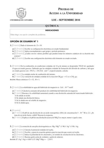 PRUEBAS DE ACCESO A LA UNIVERSIDAD UNIVERSIDAD DE CANTABRIA LOE  SEPTIEMBRE 2016 QUÍMICA INDICACIONES Debe elegir una opción completa de problemas OPCIÓN DE EXAMEN N 1 1 2 PUNTOS Dado el elemento de Z  19 a 05 PUNTOS Escribe su configuración electrónica en estado fundamental b 05 PUNTOS Indica razonadamente a qué grupo y período pertenece c 05 PUNTOS Cuáles son los valores posibles que pueden tomar los números cuánticos de su electrón más externo d 05 PUNTOS Escribe una configuración electrónic…